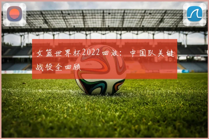 女篮世界杯2022回放:中国队关键战役全回顾