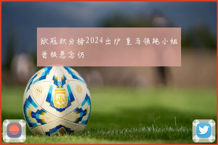 欧冠积分榜2024出炉 皇马领跑小组晋级悬念仍