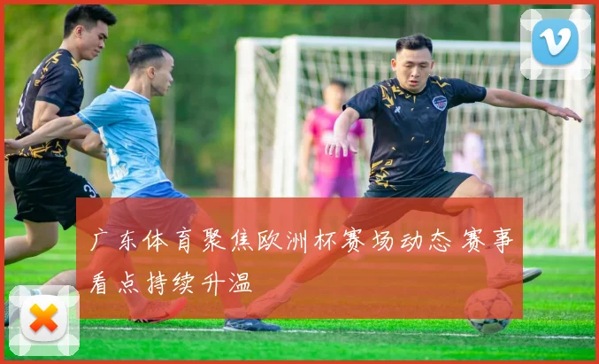 广东体育聚焦欧洲杯赛场动态 赛事看点持续升温