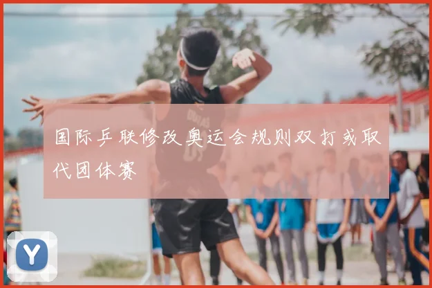 国际乒联修改奥运会规则双打或取代团体赛