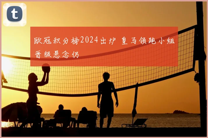 欧冠积分榜2024出炉 皇马领跑小组晋级悬念仍