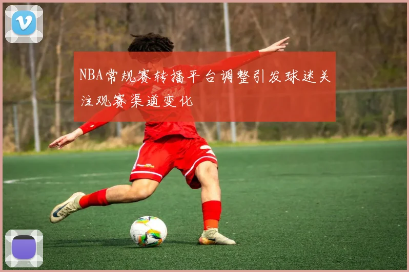 NBA常规赛转播平台调整引发球迷关注观赛渠道变化