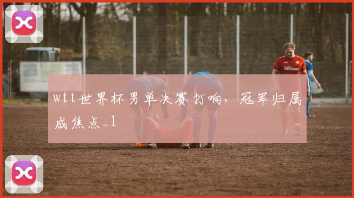 wtt世界杯男单决赛打响，冠军归属成焦点_1