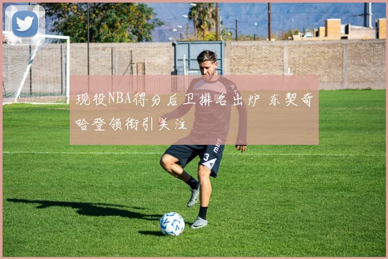 现役NBA得分后卫排名出炉 东契奇哈登领衔引关注
