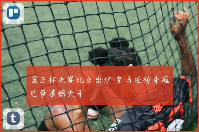 国王杯决赛比分出炉 皇马逆转夺冠巴萨遗憾失手