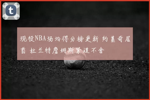 现役NBA场均得分榜更新 约基奇居首 杜兰特詹姆斯紧追不舍