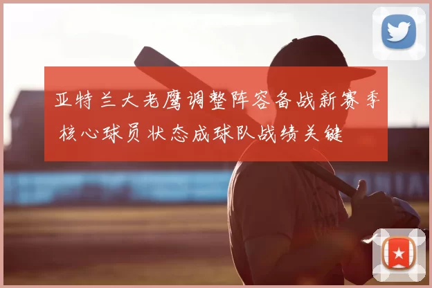 亚特兰大老鹰调整阵容备战新赛季 核心球员状态成球队战绩关键