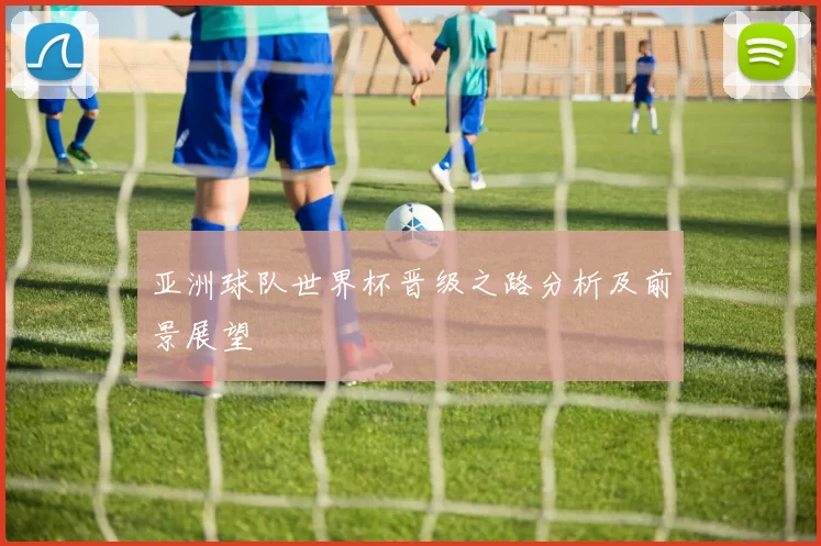 亚洲球队世界杯晋级之路分析及前景展望