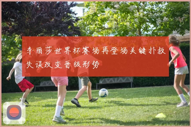李丽莎世界杯赛场再登场关键扑救失误改变晋级形势