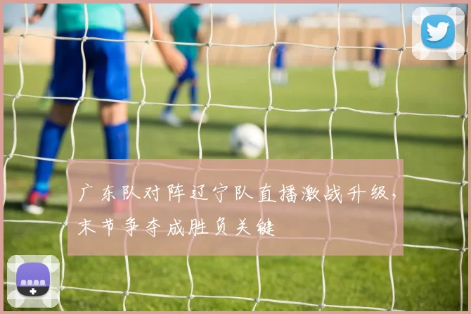广东队对阵辽宁队直播激战升级,末节争夺成胜负关键