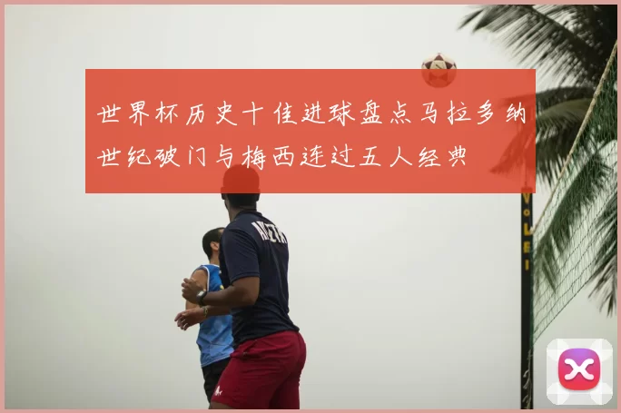 世界杯历史十佳进球盘点马拉多纳世纪破门与梅西连过五人经典