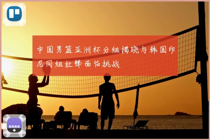 中国男篮亚洲杯分组揭晓与韩国印尼同组杜锋面临挑战
