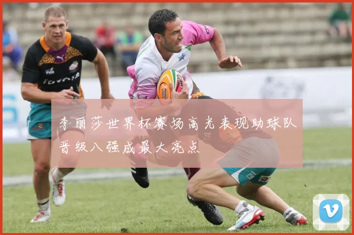 李丽莎世界杯赛场高光表现助球队晋级八强成最大亮点