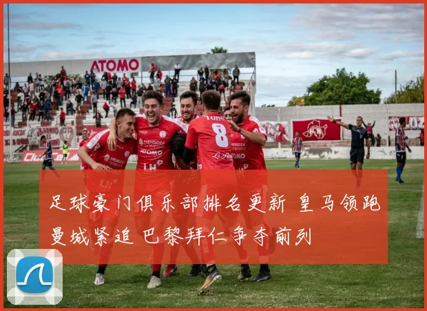 足球豪门俱乐部排名更新 皇马领跑曼城紧追 巴黎拜仁争夺前列