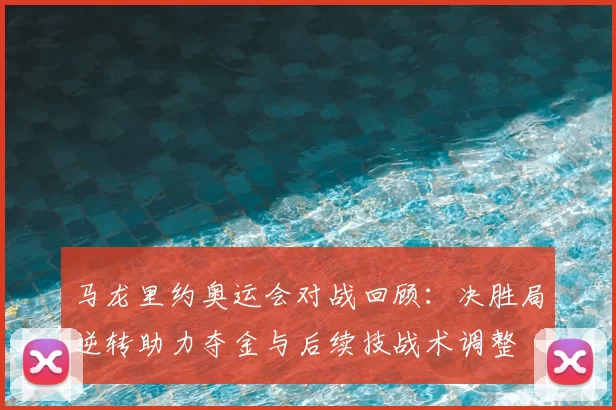 马龙里约奥运会对战回顾:决胜局逆转助力夺金与后续技战术调整