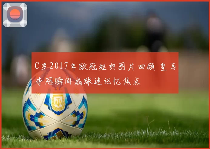 C罗2017年欧冠经典图片回顾 皇马夺冠瞬间成球迷记忆焦点