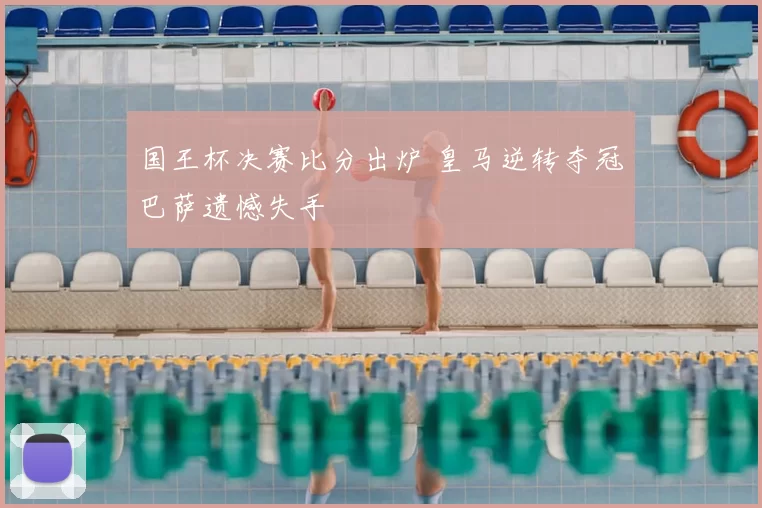 国王杯决赛比分出炉 皇马逆转夺冠巴萨遗憾失手