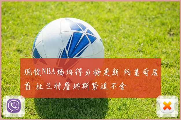 现役NBA场均得分榜更新 约基奇居首 杜兰特詹姆斯紧追不舍