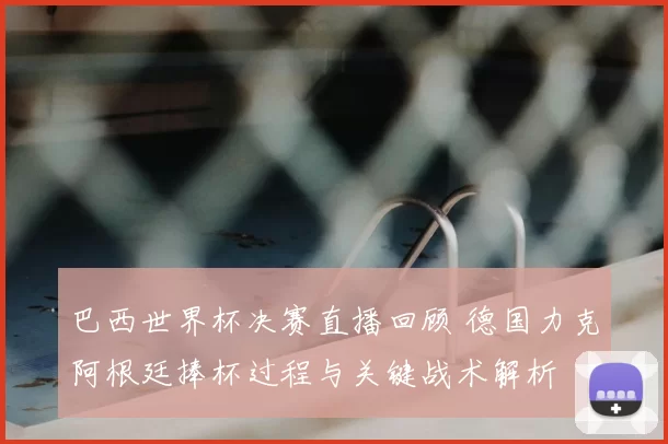 巴西世界杯决赛直播回顾 德国力克阿根廷捧杯过程与关键战术解析