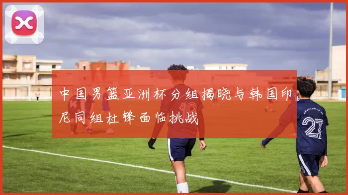 中国男篮亚洲杯分组揭晓与韩国印尼同组杜锋面临挑战