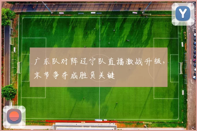 广东队对阵辽宁队直播激战升级,末节争夺成胜负关键