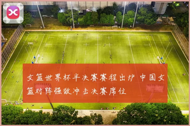 女篮世界杯半决赛赛程出炉 中国女篮对阵强敌冲击决赛席位