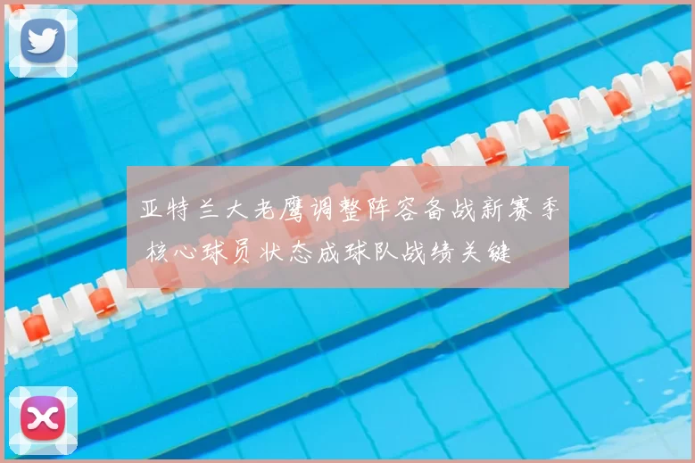 亚特兰大老鹰调整阵容备战新赛季 核心球员状态成球队战绩关键