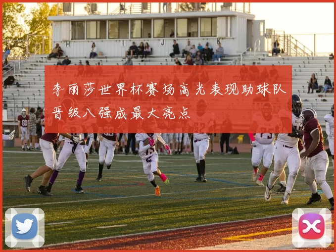 李丽莎世界杯赛场高光表现助球队晋级八强成最大亮点