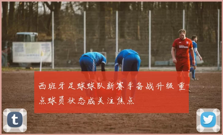 西班牙足球球队新赛季备战升级 重点球员状态成关注焦点