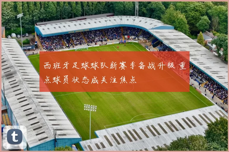 西班牙足球球队新赛季备战升级 重点球员状态成关注焦点