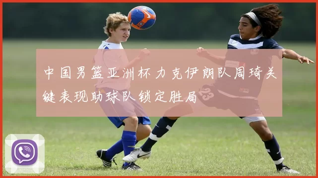 中国男篮亚洲杯力克伊朗队周琦关键表现助球队锁定胜局