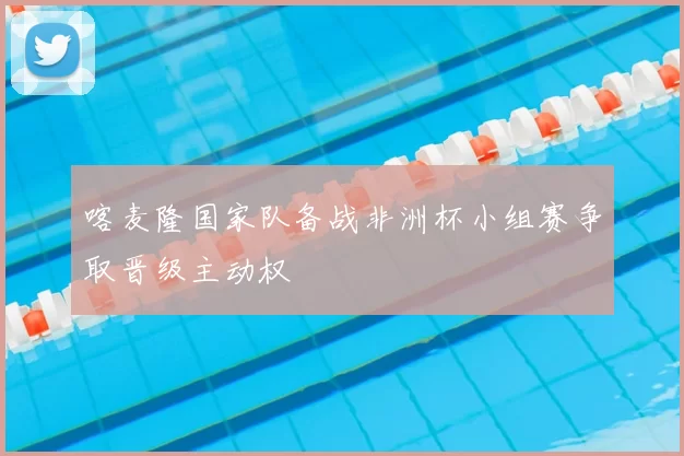喀麦隆国家队备战非洲杯小组赛争取晋级主动权